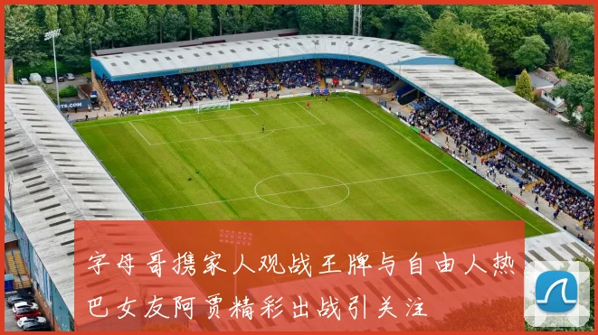 字母哥携家人观战王牌与自由人热巴女友阿贾精彩出战引关注