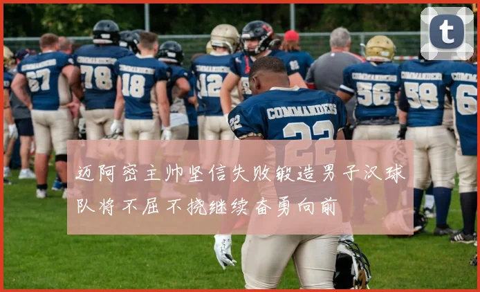 迈阿密主帅坚信失败锻造男子汉球队将不屈不挠继续奋勇向前