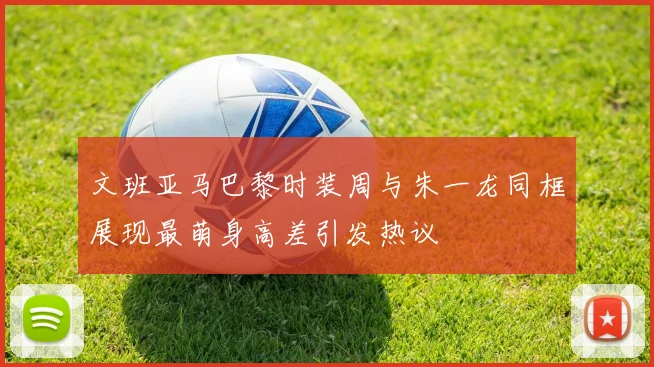 文班亚马巴黎时装周与朱一龙同框展现最萌身高差引发热议