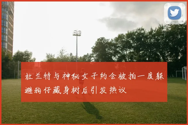 杜兰特与神秘女子约会被拍一度躲避狗仔藏身树后引发热议