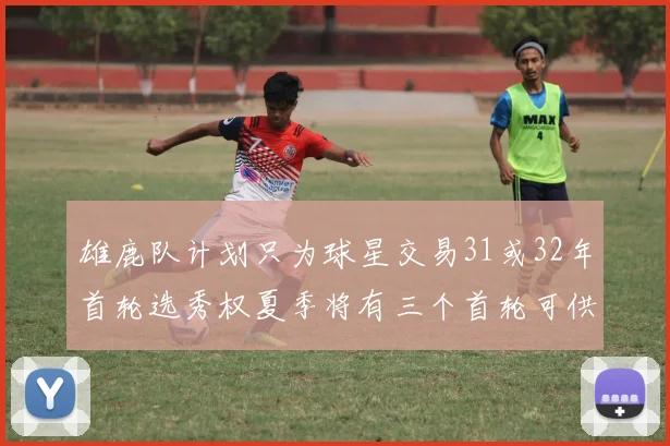 雄鹿队计划只为球星交易31或32年首轮选秀权夏季将有三个首轮可供交易