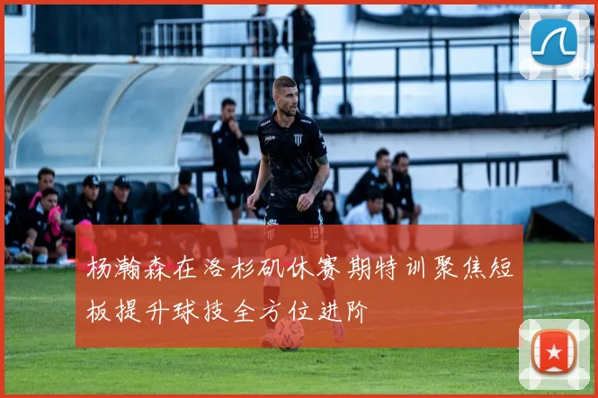 杨瀚森在洛杉矶休赛期特训聚焦短板提升球技全方位进阶