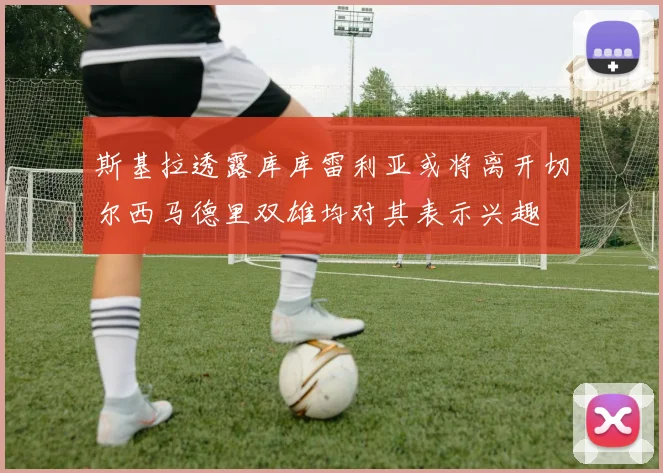 斯基拉透露库库雷利亚或将离开切尔西马德里双雄均对其表示兴趣