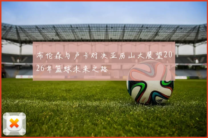 布伦森与卢卡对决亚历山大展望2026年篮球未来之路