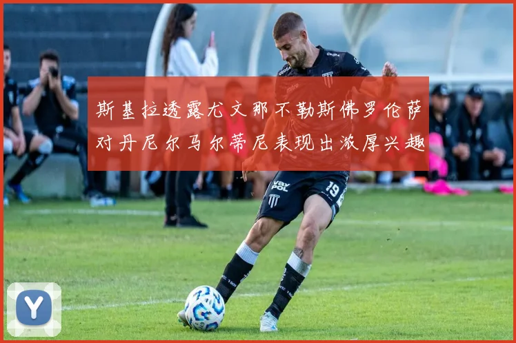 斯基拉透露尤文那不勒斯佛罗伦萨对丹尼尔马尔蒂尼表现出浓厚兴趣