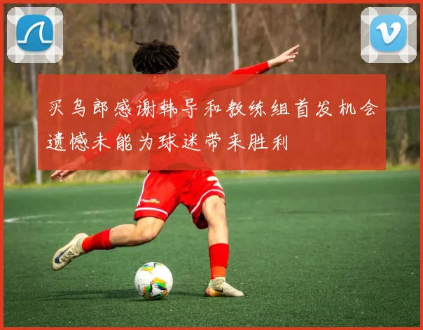 买乌郎感谢韩导和教练组首发机会遗憾未能为球迷带来胜利