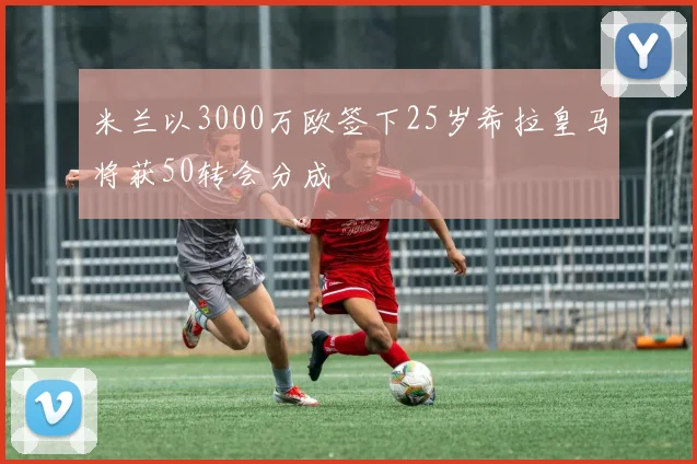 米兰以3000万欧签下25岁希拉皇马将获50转会分成