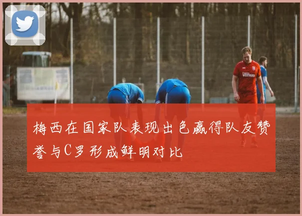 梅西在国家队表现出色赢得队友赞誉与C罗形成鲜明对比