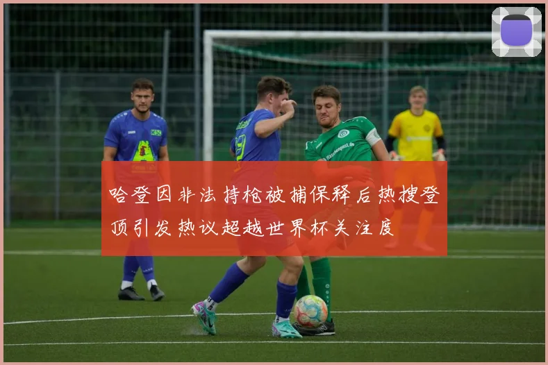 哈登因非法持枪被捕保释后热搜登顶引发热议超越世界杯关注度