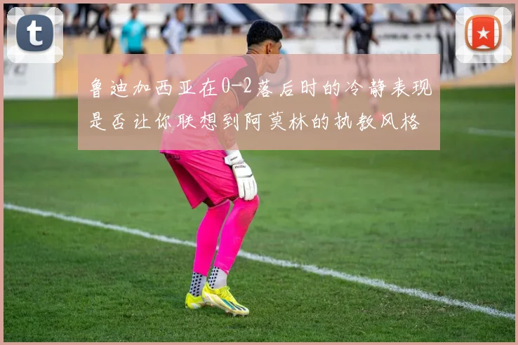 鲁迪加西亚在0-2落后时的冷静表现是否让你联想到阿莫林的执教风格